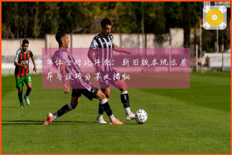 华体会对比评测：新旧版本玩法差异与技巧分享大揭秘